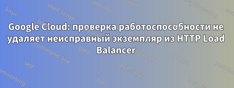 Google Cloud: проверка работоспособности не удаляет неисправный экземпляр из HTTP Load Balancer