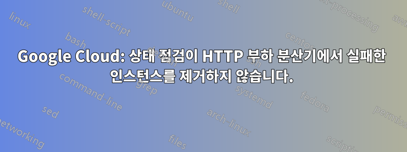 Google Cloud: 상태 점검이 HTTP 부하 분산기에서 실패한 인스턴스를 제거하지 않습니다.