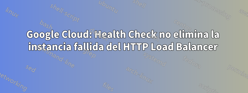 Google Cloud: Health Check no elimina la instancia fallida del HTTP Load Balancer