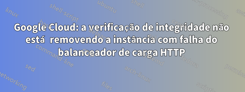 Google Cloud: a verificação de integridade não está removendo a instância com falha do balanceador de carga HTTP