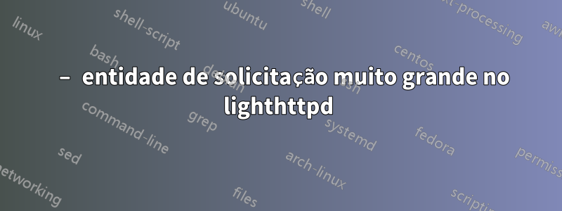 413 – entidade de solicitação muito grande no lighthttpd