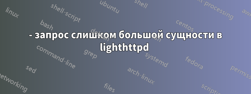 413 - запрос слишком большой сущности в lighthttpd