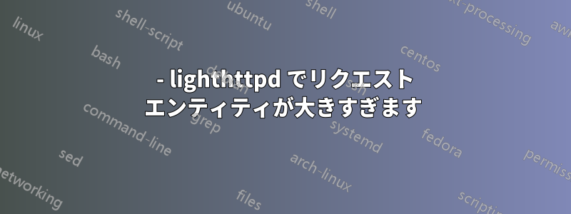 413 - lighthttpd でリクエスト エンティティが大きすぎます