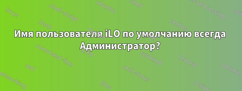 Имя пользователя iLO по умолчанию всегда Администратор?