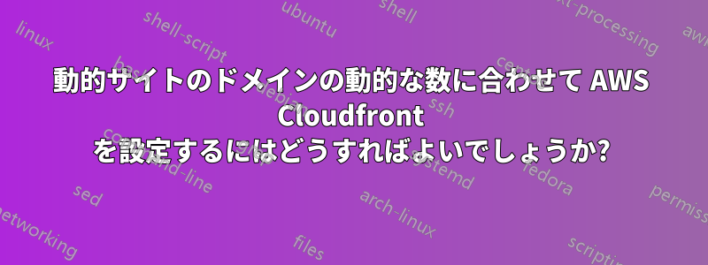 動的サイトのドメインの動的な数に合わせて AWS Cloudfront を設定するにはどうすればよいでしょうか?