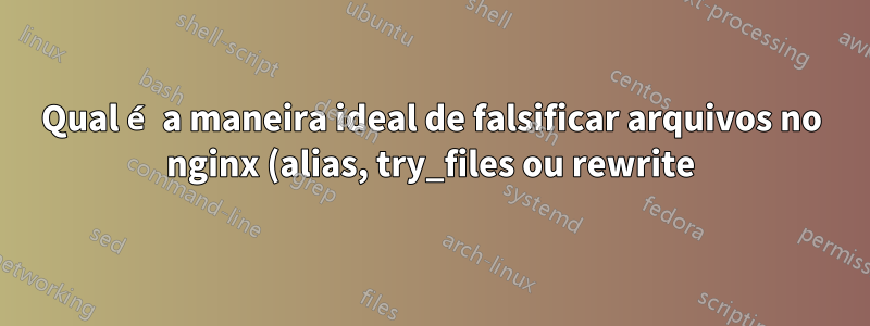 Qual é a maneira ideal de falsificar arquivos no nginx (alias, try_files ou rewrite)?