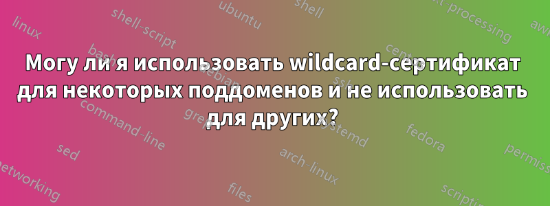 Могу ли я использовать wildcard-сертификат для некоторых поддоменов и не использовать для других?