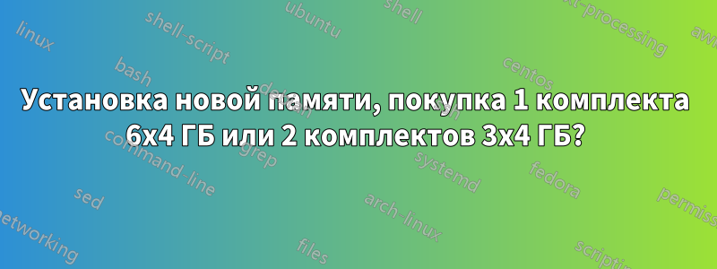 Установка новой памяти, покупка 1 комплекта 6x4 ГБ или 2 комплектов 3x4 ГБ?