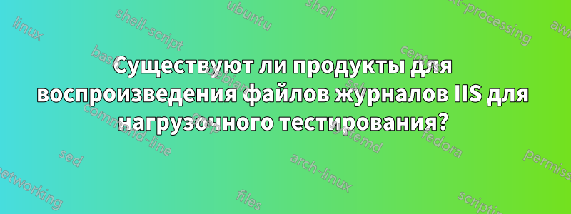 Существуют ли продукты для воспроизведения файлов журналов IIS для нагрузочного тестирования?