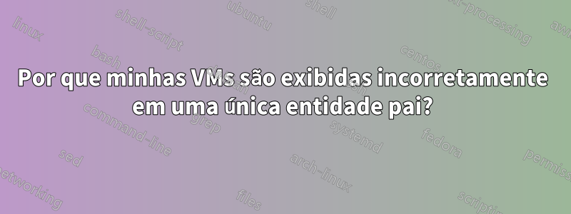 Por que minhas VMs são exibidas incorretamente em uma única entidade pai?