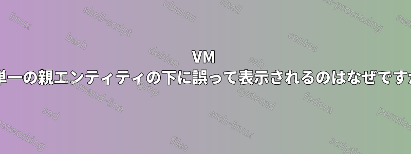 VM が単一の親エンティティの下に誤って表示されるのはなぜですか?