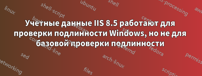 Учетные данные IIS 8.5 работают для проверки подлинности Windows, но не для базовой проверки подлинности