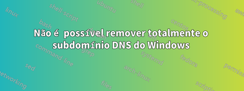 Não é possível remover totalmente o subdomínio DNS do Windows