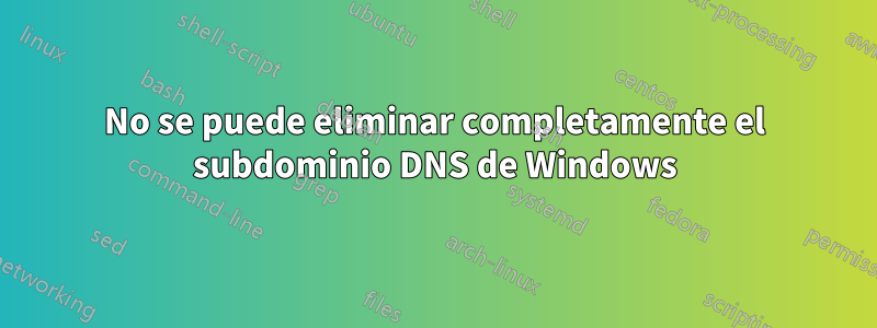 No se puede eliminar completamente el subdominio DNS de Windows