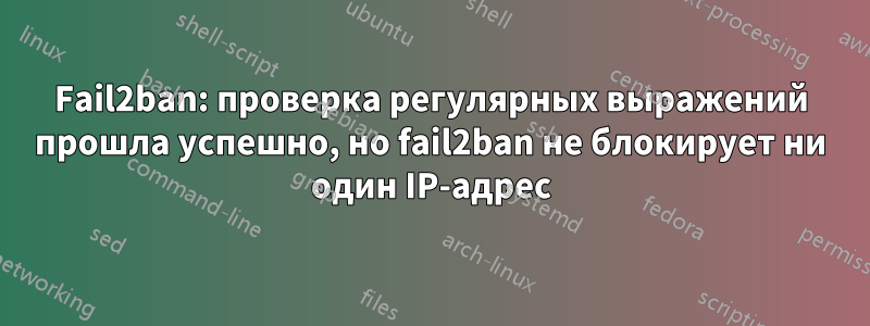 Fail2ban: проверка регулярных выражений прошла успешно, но fail2ban не блокирует ни один IP-адрес