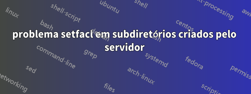 problema setfacl em subdiretórios criados pelo servidor