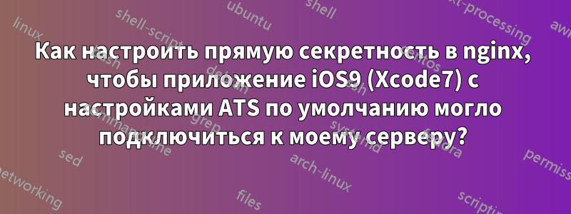 Как настроить прямую секретность в nginx, чтобы приложение iOS9 (Xcode7) с настройками ATS по умолчанию могло подключиться к моему серверу?