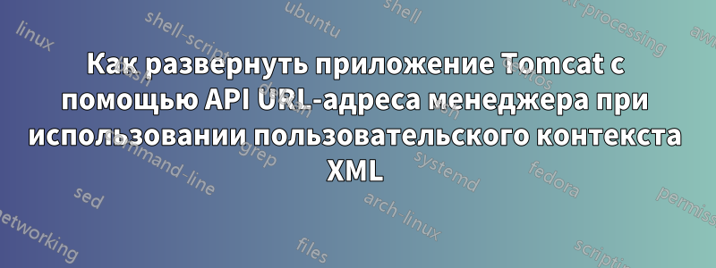 Как развернуть приложение Tomcat с помощью API URL-адреса менеджера при использовании пользовательского контекста XML