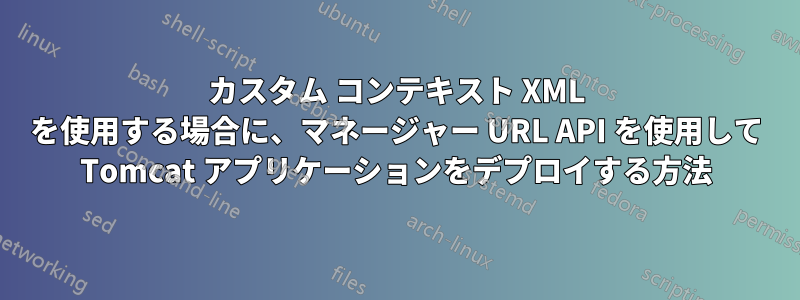 カスタム コンテキスト XML を使用する場合に、マネージャー URL API を使用して Tomcat アプリケーションをデプロイする方法