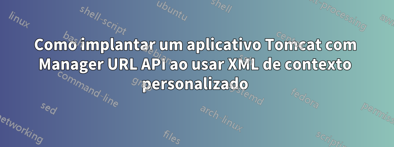 Como implantar um aplicativo Tomcat com Manager URL API ao usar XML de contexto personalizado