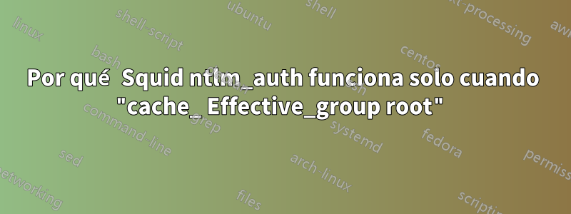 Por qué Squid ntlm_auth funciona solo cuando "cache_ Effective_group root"