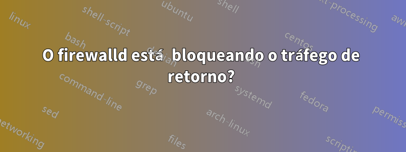 O firewalld está bloqueando o tráfego de retorno?