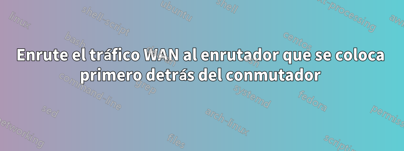 Enrute el tráfico WAN al enrutador que se coloca primero detrás del conmutador