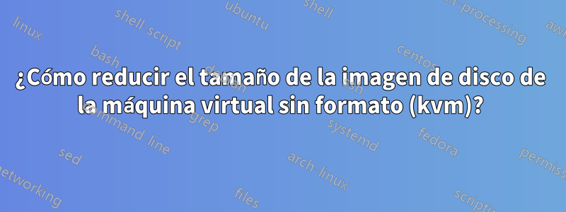 ¿Cómo reducir el tamaño de la imagen de disco de la máquina virtual sin formato (kvm)?