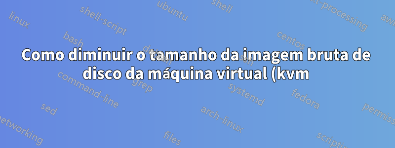 Como diminuir o tamanho da imagem bruta de disco da máquina virtual (kvm)?