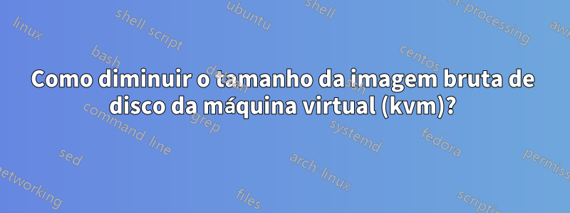 Como diminuir o tamanho da imagem bruta de disco da máquina virtual (kvm)?