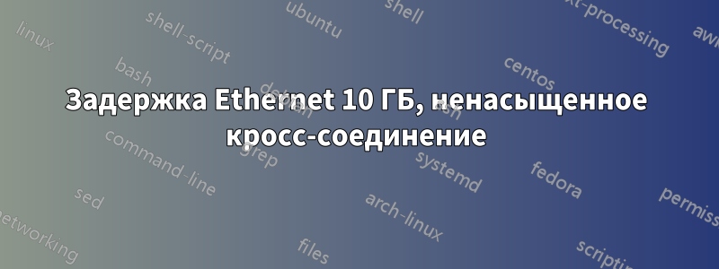 Задержка Ethernet 10 ГБ, ненасыщенное кросс-соединение