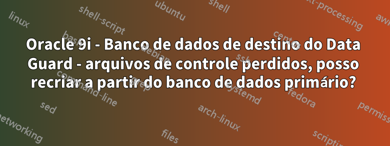 Oracle 9i - Banco de dados de destino do Data Guard - arquivos de controle perdidos, posso recriar a partir do banco de dados primário?