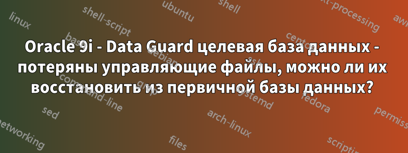 Oracle 9i - Data Guard целевая база данных - потеряны управляющие файлы, можно ли их восстановить из первичной базы данных?