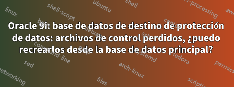 Oracle 9i: base de datos de destino de protección de datos: archivos de control perdidos, ¿puedo recrearlos desde la base de datos principal?