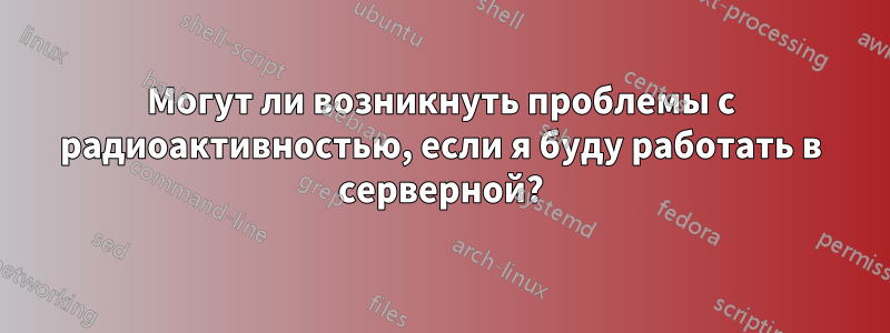 Могут ли возникнуть проблемы с радиоактивностью, если я буду работать в серверной?