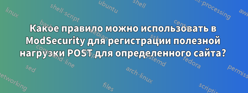 Какое правило можно использовать в ModSecurity для регистрации полезной нагрузки POST для определенного сайта?