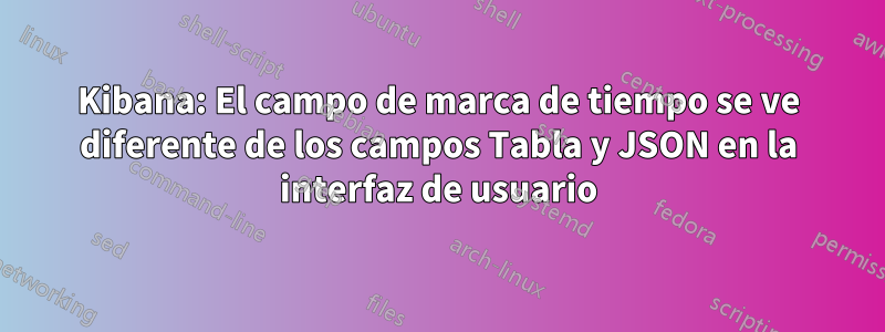 Kibana: El campo de marca de tiempo se ve diferente de los campos Tabla y JSON en la interfaz de usuario