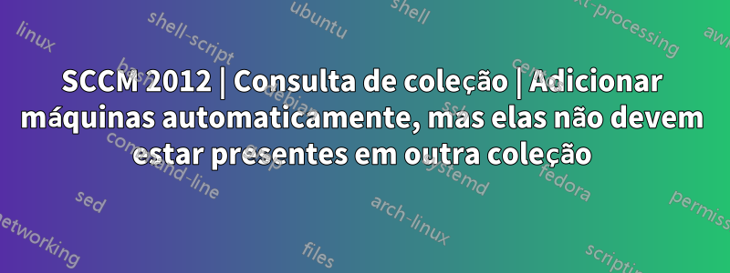 SCCM 2012 | Consulta de coleção | Adicionar máquinas automaticamente, mas elas não devem estar presentes em outra coleção