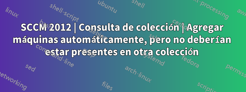 SCCM 2012 | Consulta de colección | Agregar máquinas automáticamente, pero no deberían estar presentes en otra colección