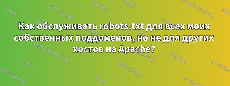 Как обслуживать robots.txt для всех моих собственных поддоменов, но не для других хостов на Apache?