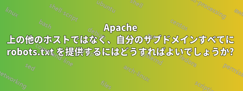 Apache 上の他のホストではなく、自分のサブドメインすべてに robots.txt を提供するにはどうすればよいでしょうか?