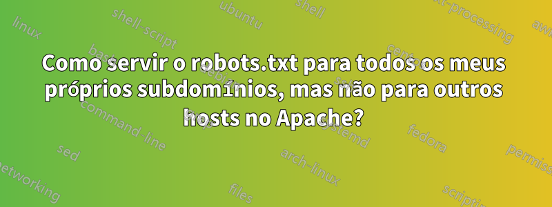 Como servir o robots.txt para todos os meus próprios subdomínios, mas não para outros hosts no Apache?