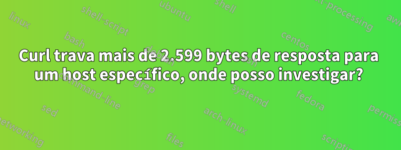 Curl trava mais de 2.599 bytes de resposta para um host específico, onde posso investigar?