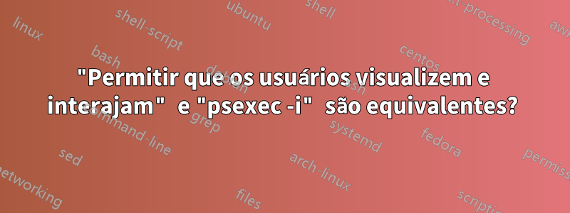 "Permitir que os usuários visualizem e interajam" e "psexec -i" são equivalentes?