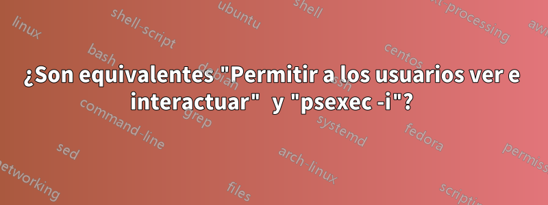 ¿Son equivalentes "Permitir a los usuarios ver e interactuar" y "psexec -i"?