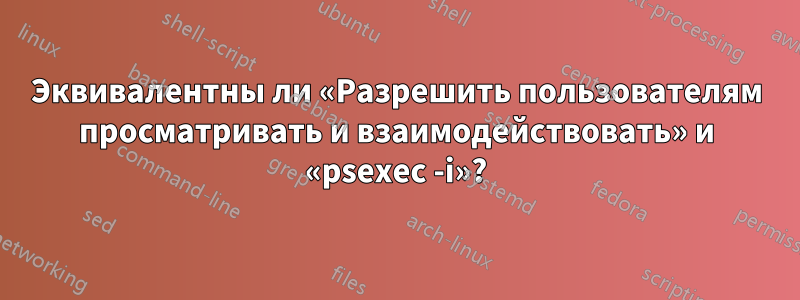 Эквивалентны ли «Разрешить пользователям просматривать и взаимодействовать» и «psexec -i»?