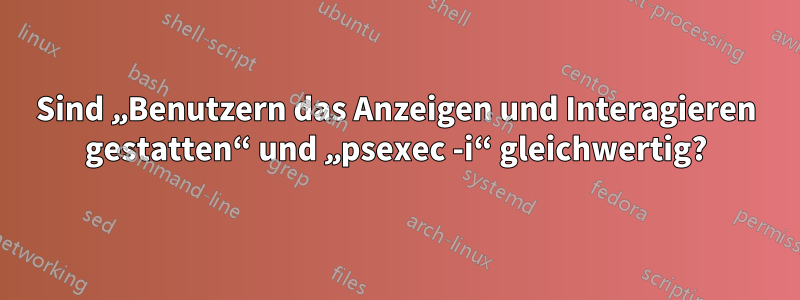 Sind „Benutzern das Anzeigen und Interagieren gestatten“ und „psexec -i“ gleichwertig?