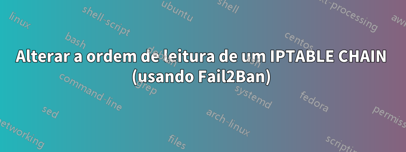 Alterar a ordem de leitura de um IPTABLE CHAIN ​​​​(usando Fail2Ban)