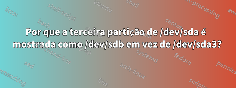 Por que a terceira partição de /dev/sda é mostrada como /dev/sdb em vez de /dev/sda3?