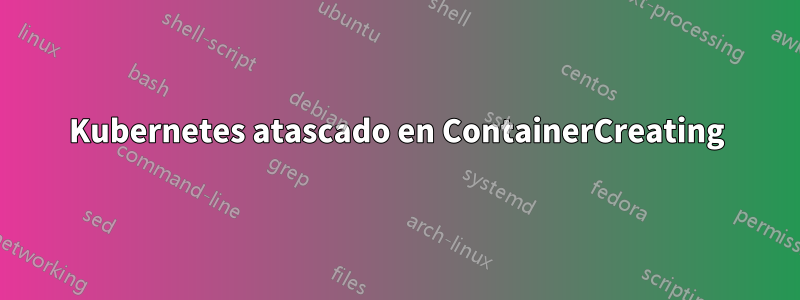 Kubernetes atascado en ContainerCreating